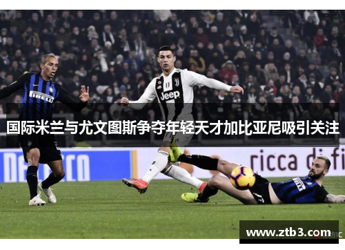 国际米兰与尤文图斯争夺年轻天才加比亚尼吸引关注