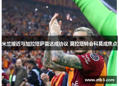 米兰接近与加拉塔萨雷达成协议 莫拉塔转会科莫成焦点