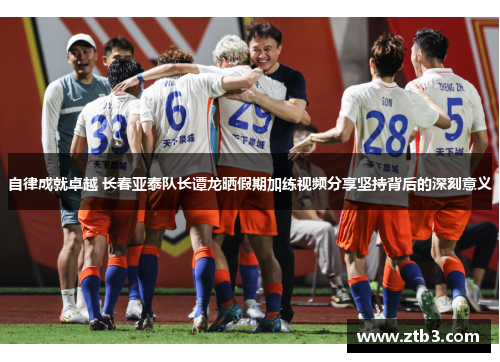 自律成就卓越 长春亚泰队长谭龙晒假期加练视频分享坚持背后的深刻意义